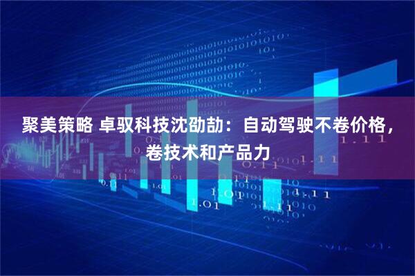 聚美策略 卓驭科技沈劭劼：自动驾驶不卷价格，卷技术和产品力