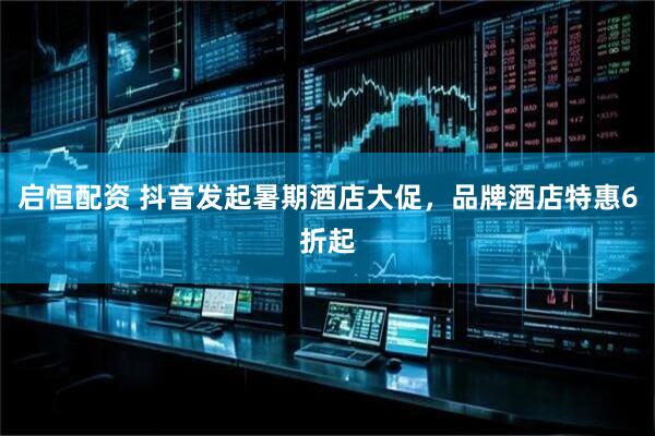 启恒配资 抖音发起暑期酒店大促，品牌酒店特惠6折起