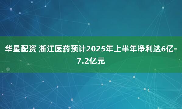 华星配资 浙江医药预计2025年上半年净利达6亿-7.2亿元