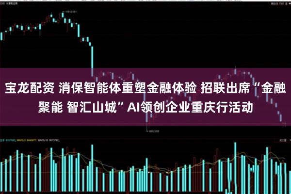宝龙配资 消保智能体重塑金融体验 招联出席“金融聚能 智汇山城”AI领创企业重庆行活动