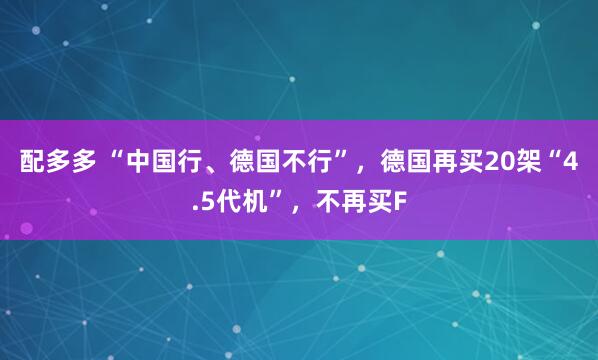 配多多 “中国行、德国不行”，德国再买20架“4.5代机”，不再买F
