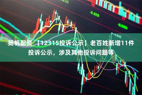 扬帆配资 【12315投诉公示】老百姓新增11件投诉公示，涉及其他投诉问题等