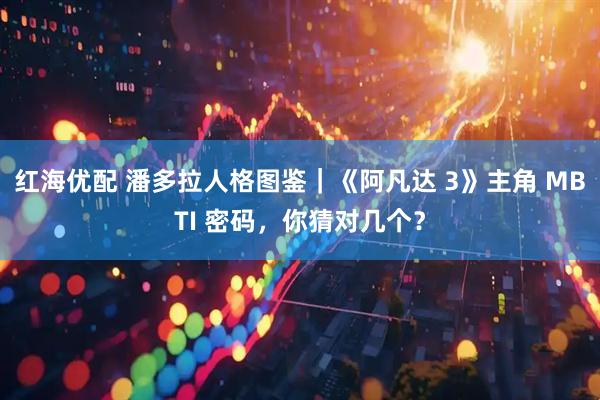 红海优配 潘多拉人格图鉴｜《阿凡达 3》主角 MBTI 密码，你猜对几个？