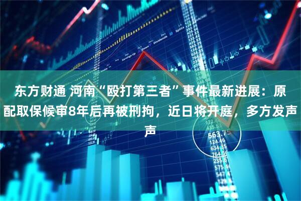 东方财通 河南“殴打第三者”事件最新进展：原配取保候审8年后再被刑拘，近日将开庭，多方发声