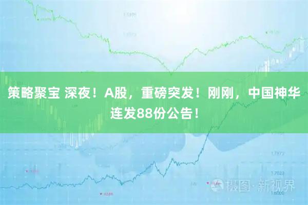 策略聚宝 深夜！A股，重磅突发！刚刚，中国神华连发88份公告！