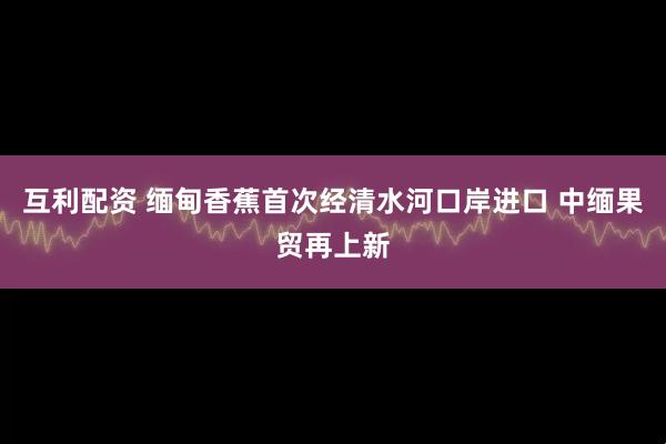 互利配资 缅甸香蕉首次经清水河口岸进口 中缅果贸再上新