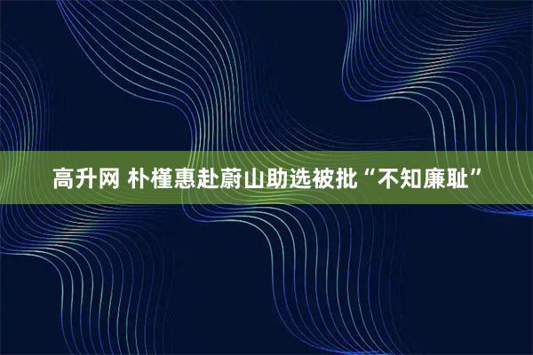 高升网 朴槿惠赴蔚山助选被批“不知廉耻”