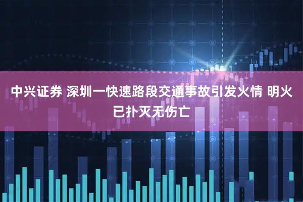 中兴证券 深圳一快速路段交通事故引发火情 明火已扑灭无伤亡